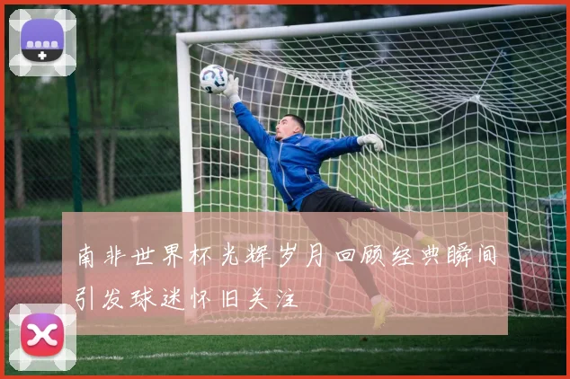 南非世界杯光辉岁月回顾经典瞬间引发球迷怀旧关注