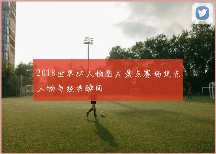 2018世界杯人物图片盘点赛场焦点人物与经典瞬间