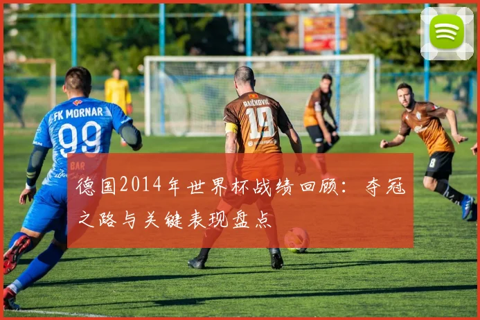 德国2014年世界杯战绩回顾：夺冠之路与关键表现盘点