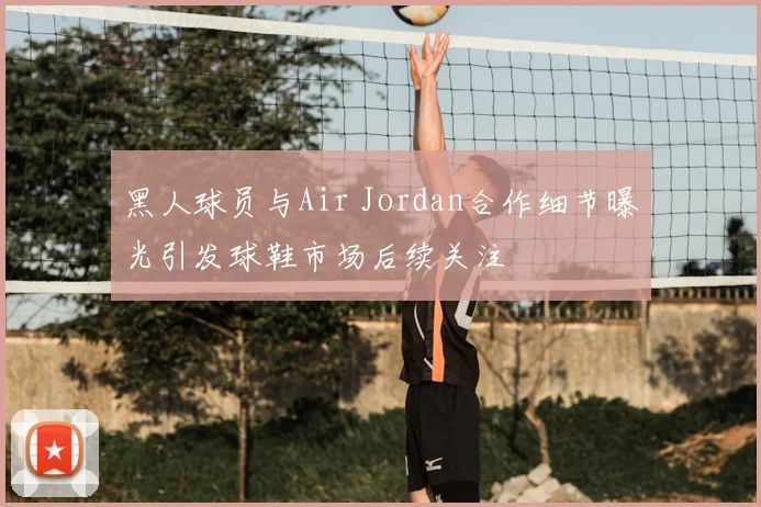 黑人球员与Air Jordan合作细节曝光引发球鞋市场后续关注