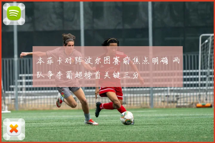 本菲卡对阵波尔图赛前焦点明确 两队争夺葡超榜首关键三分
