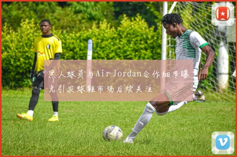 黑人球员与Air Jordan合作细节曝光引发球鞋市场后续关注