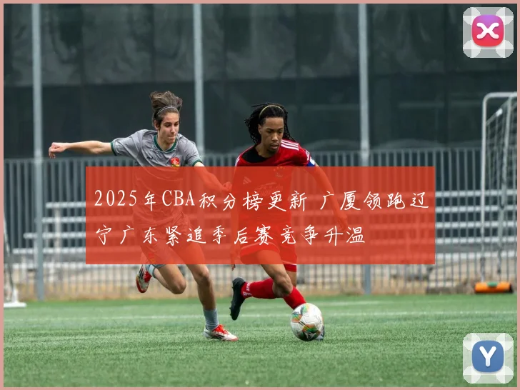 2025年CBA积分榜更新 广厦领跑辽宁广东紧追季后赛竞争升温