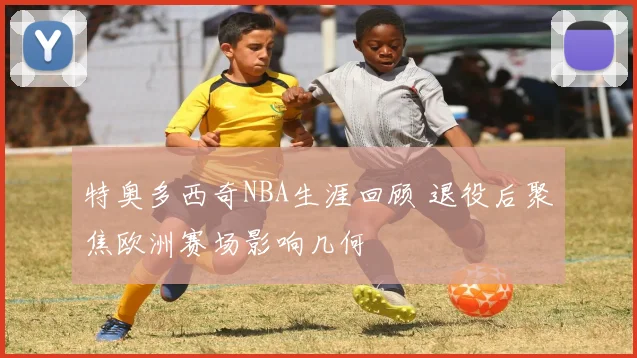 特奥多西奇NBA生涯回顾 退役后聚焦欧洲赛场影响几何