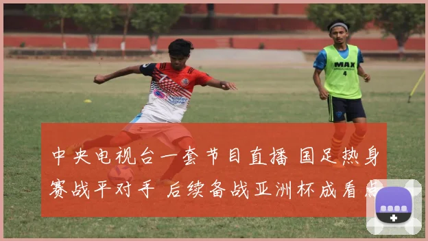 中央电视台一套节目直播 国足热身赛战平对手 后续备战亚洲杯成看点
