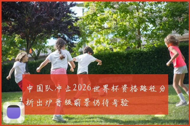 中国队冲击2026世界杯资格路径分析出炉晋级前景仍待考验