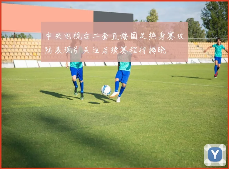 中央电视台二套直播国足热身赛攻防表现引关注后续赛程待揭晓