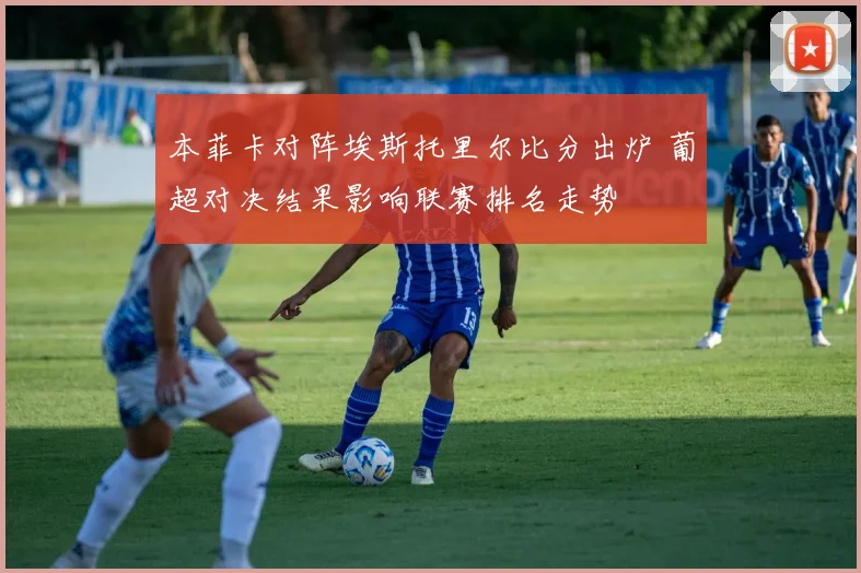 本菲卡对阵埃斯托里尔比分出炉 葡超对决结果影响联赛排名走势