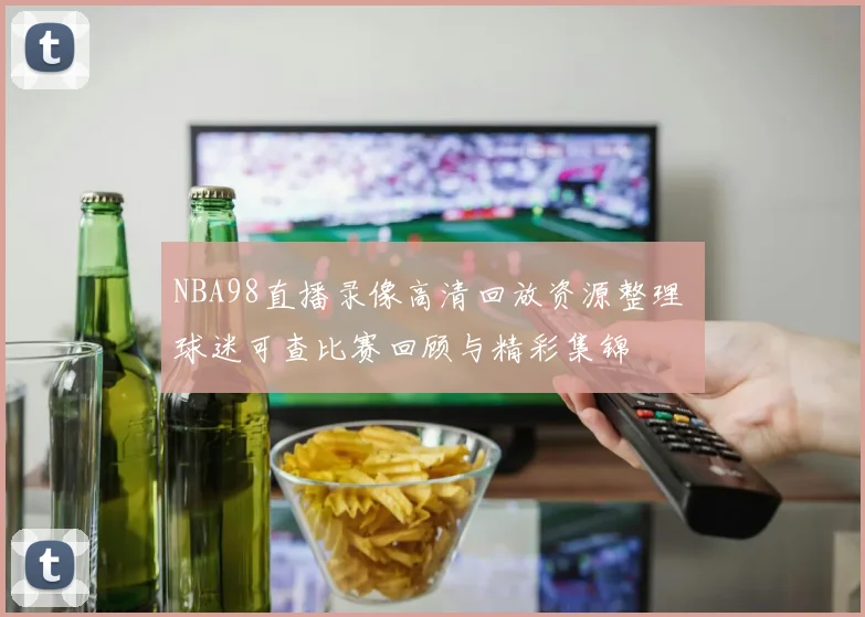 NBA98直播录像高清回放资源整理 球迷可查比赛回顾与精彩集锦