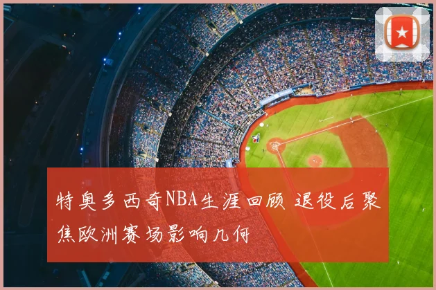 特奥多西奇NBA生涯回顾 退役后聚焦欧洲赛场影响几何